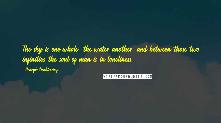 Henryk Sienkiewicz Quotes: The sky is one whole, the water another; and between those two infinities the soul of man is in loneliness.