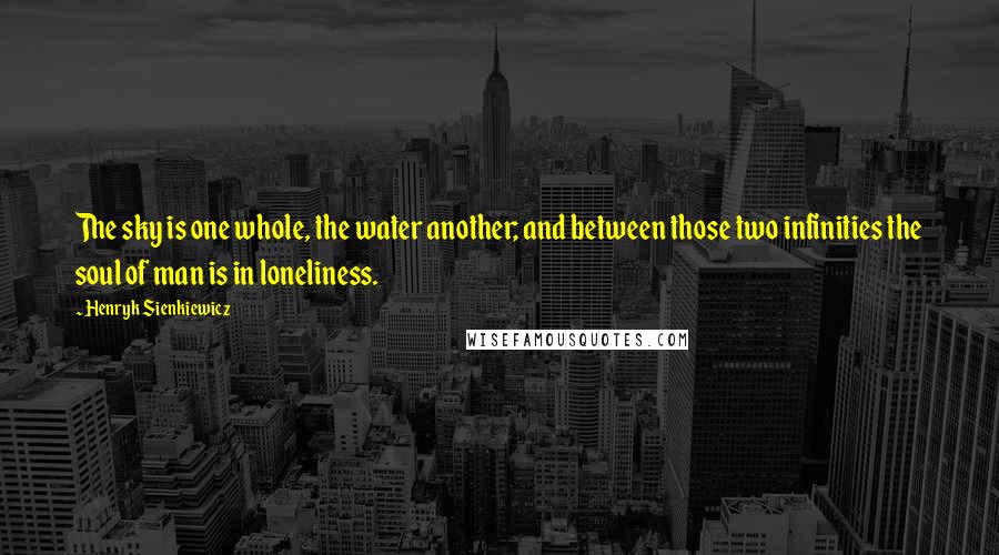 Henryk Sienkiewicz Quotes: The sky is one whole, the water another; and between those two infinities the soul of man is in loneliness.