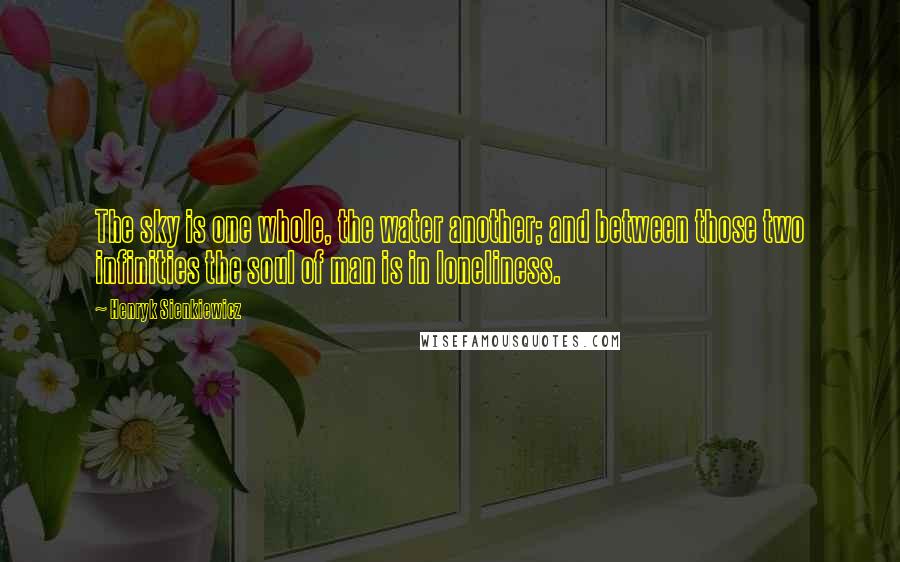 Henryk Sienkiewicz Quotes: The sky is one whole, the water another; and between those two infinities the soul of man is in loneliness.