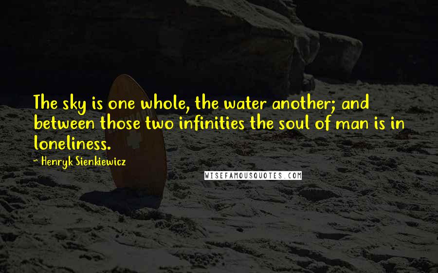 Henryk Sienkiewicz Quotes: The sky is one whole, the water another; and between those two infinities the soul of man is in loneliness.