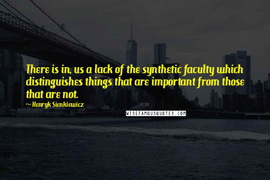 Henryk Sienkiewicz Quotes: There is in, us a lack of the synthetic faculty which distinguishes things that are important from those that are not.