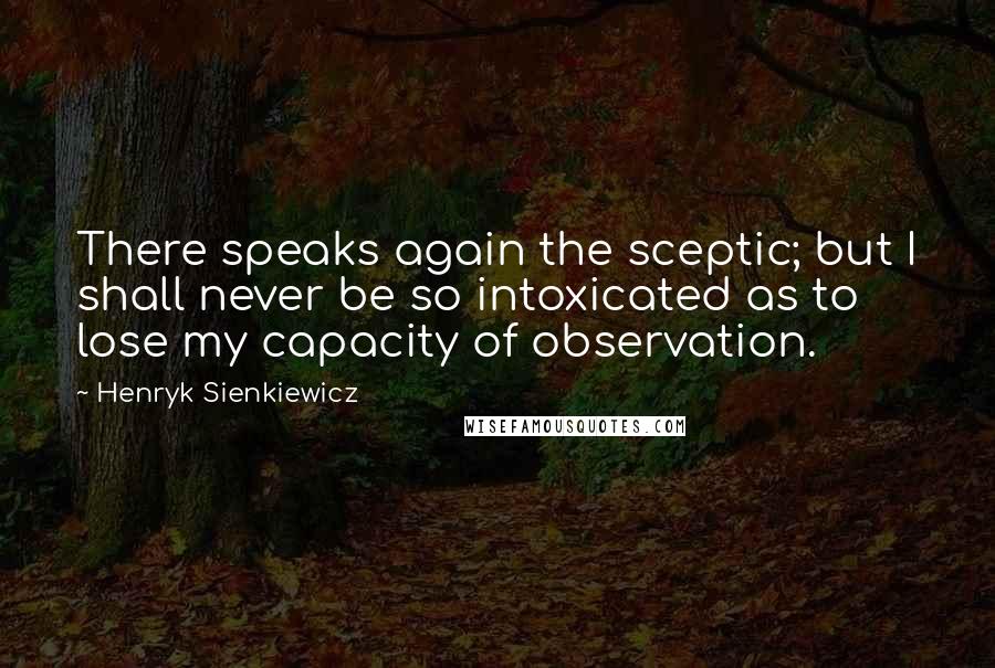 Henryk Sienkiewicz Quotes: There speaks again the sceptic; but I shall never be so intoxicated as to lose my capacity of observation.