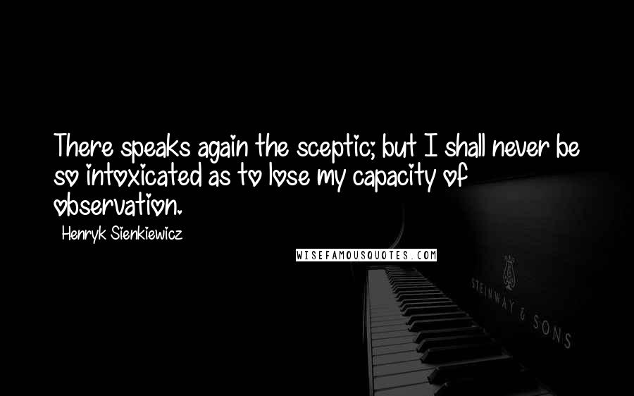 Henryk Sienkiewicz Quotes: There speaks again the sceptic; but I shall never be so intoxicated as to lose my capacity of observation.