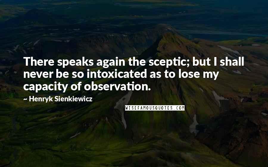 Henryk Sienkiewicz Quotes: There speaks again the sceptic; but I shall never be so intoxicated as to lose my capacity of observation.