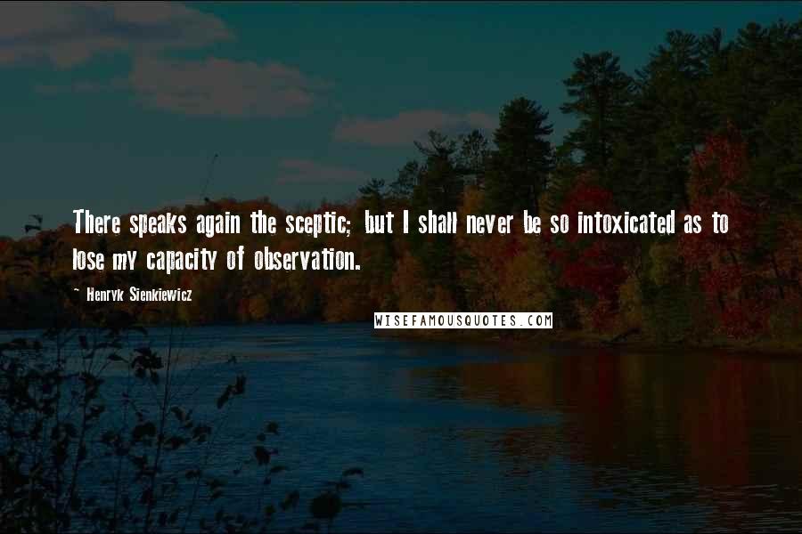 Henryk Sienkiewicz Quotes: There speaks again the sceptic; but I shall never be so intoxicated as to lose my capacity of observation.