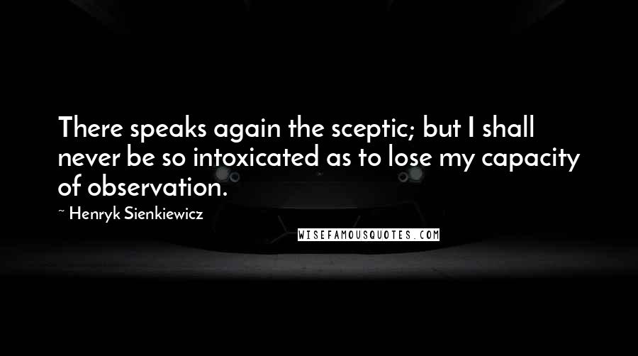 Henryk Sienkiewicz Quotes: There speaks again the sceptic; but I shall never be so intoxicated as to lose my capacity of observation.