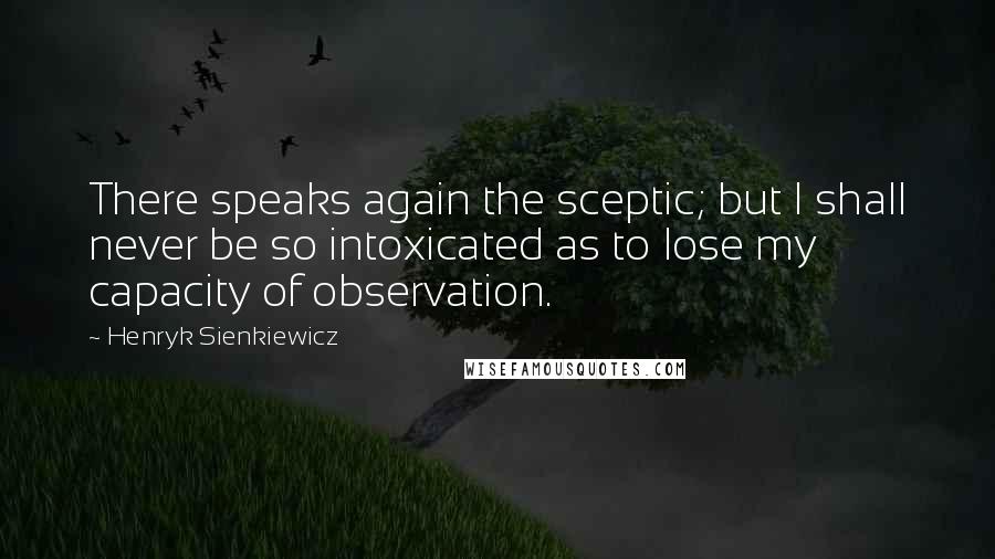 Henryk Sienkiewicz Quotes: There speaks again the sceptic; but I shall never be so intoxicated as to lose my capacity of observation.