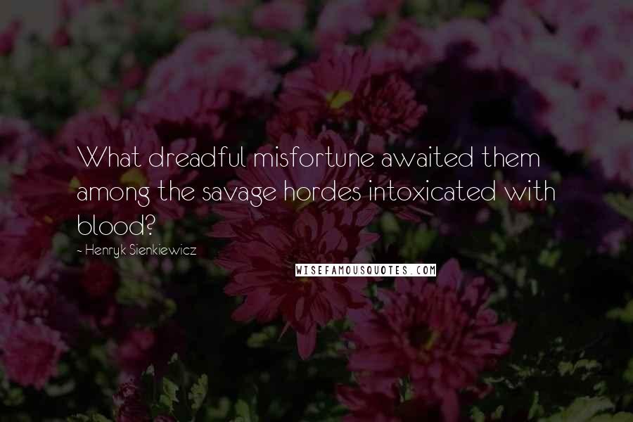 Henryk Sienkiewicz Quotes: What dreadful misfortune awaited them among the savage hordes intoxicated with blood?