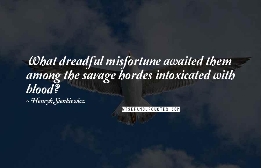 Henryk Sienkiewicz Quotes: What dreadful misfortune awaited them among the savage hordes intoxicated with blood?