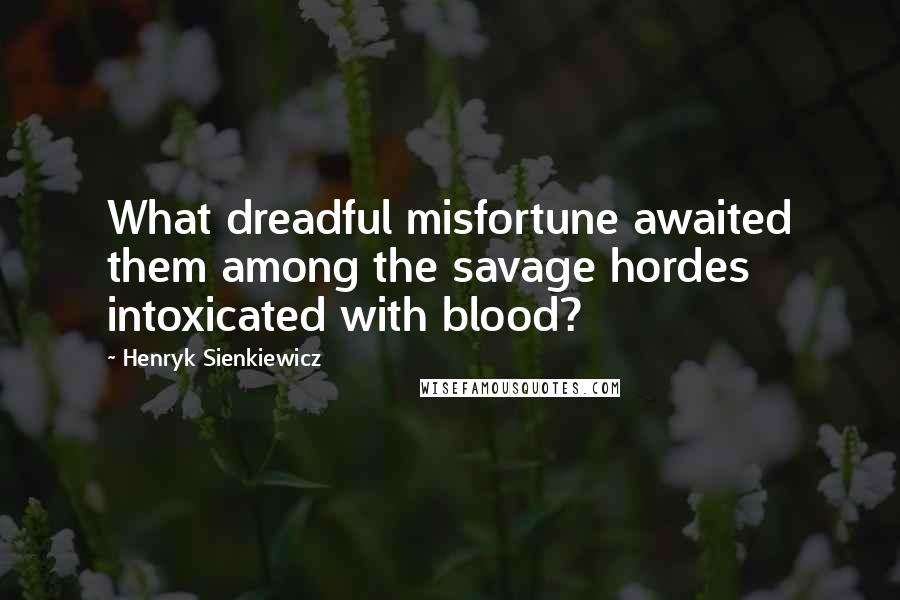 Henryk Sienkiewicz Quotes: What dreadful misfortune awaited them among the savage hordes intoxicated with blood?