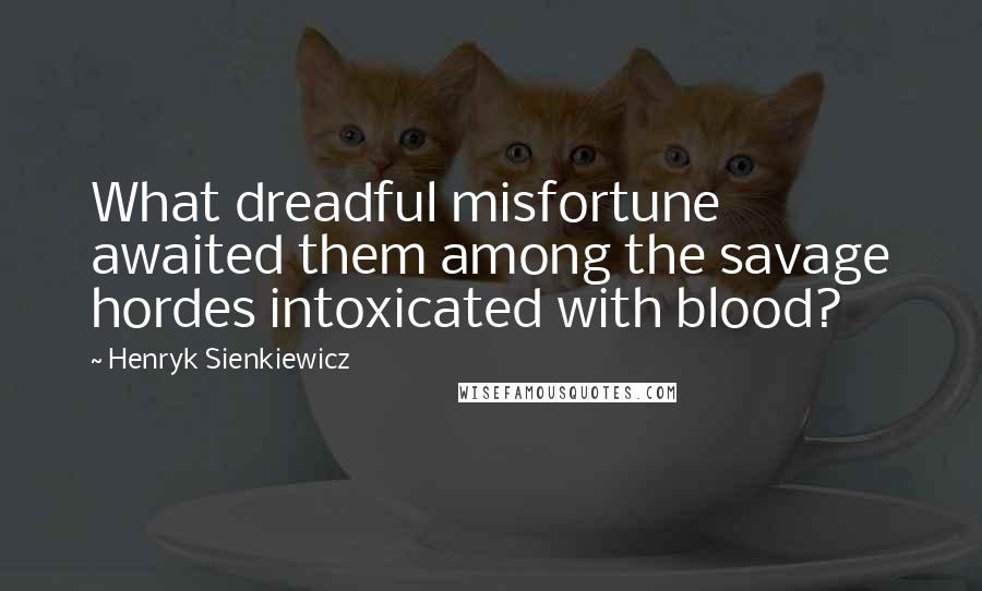 Henryk Sienkiewicz Quotes: What dreadful misfortune awaited them among the savage hordes intoxicated with blood?