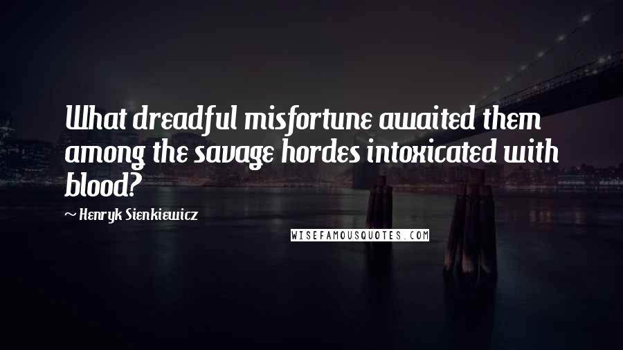 Henryk Sienkiewicz Quotes: What dreadful misfortune awaited them among the savage hordes intoxicated with blood?