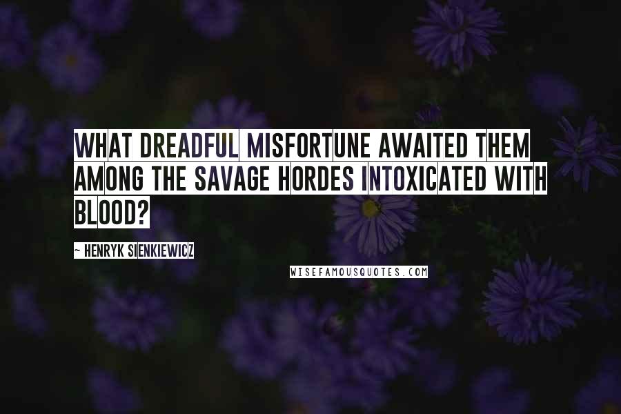 Henryk Sienkiewicz Quotes: What dreadful misfortune awaited them among the savage hordes intoxicated with blood?