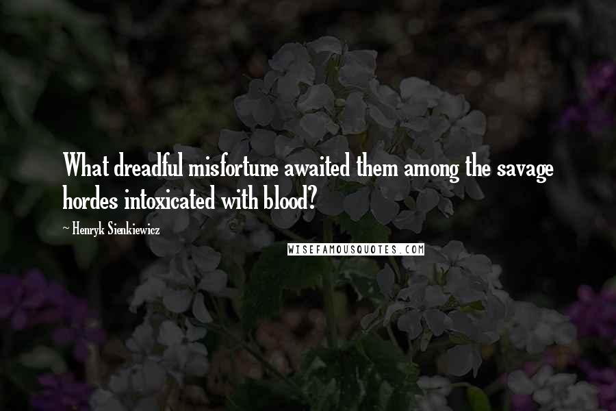 Henryk Sienkiewicz Quotes: What dreadful misfortune awaited them among the savage hordes intoxicated with blood?