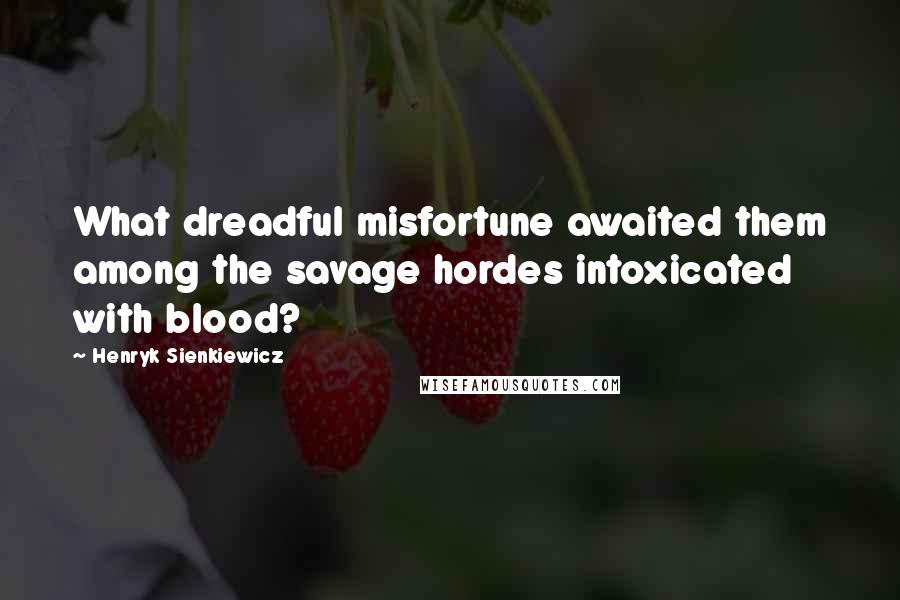 Henryk Sienkiewicz Quotes: What dreadful misfortune awaited them among the savage hordes intoxicated with blood?