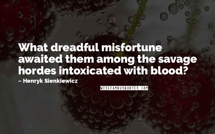 Henryk Sienkiewicz Quotes: What dreadful misfortune awaited them among the savage hordes intoxicated with blood?