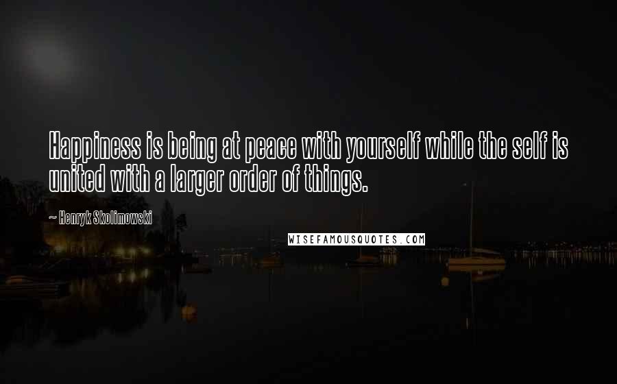 Henryk Skolimowski Quotes: Happiness is being at peace with yourself while the self is united with a larger order of things.