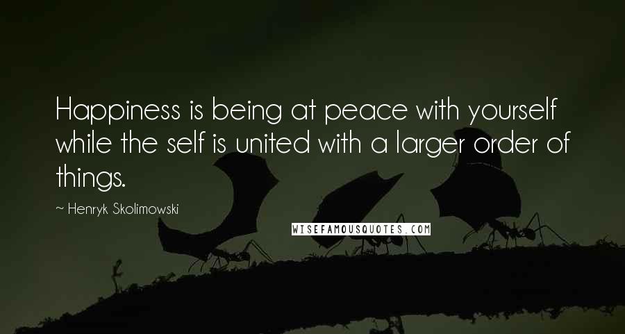 Henryk Skolimowski Quotes: Happiness is being at peace with yourself while the self is united with a larger order of things.