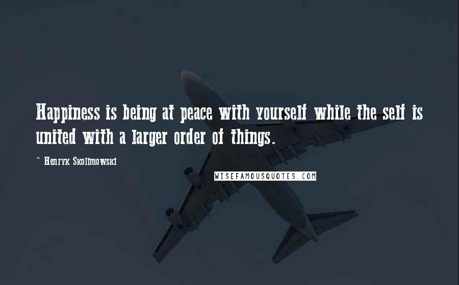 Henryk Skolimowski Quotes: Happiness is being at peace with yourself while the self is united with a larger order of things.