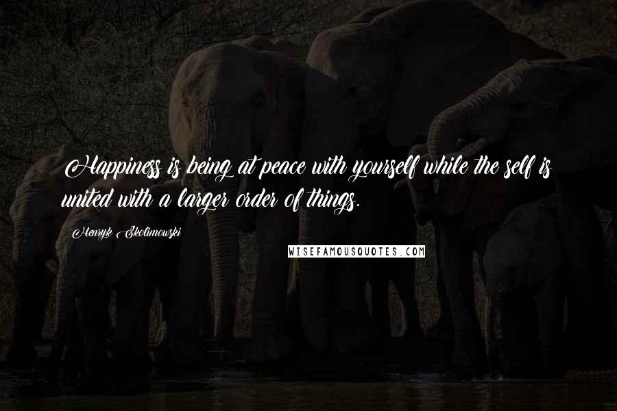 Henryk Skolimowski Quotes: Happiness is being at peace with yourself while the self is united with a larger order of things.