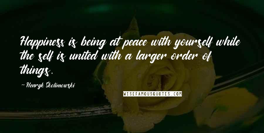 Henryk Skolimowski Quotes: Happiness is being at peace with yourself while the self is united with a larger order of things.