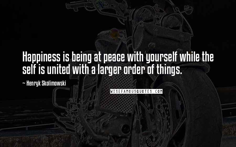 Henryk Skolimowski Quotes: Happiness is being at peace with yourself while the self is united with a larger order of things.