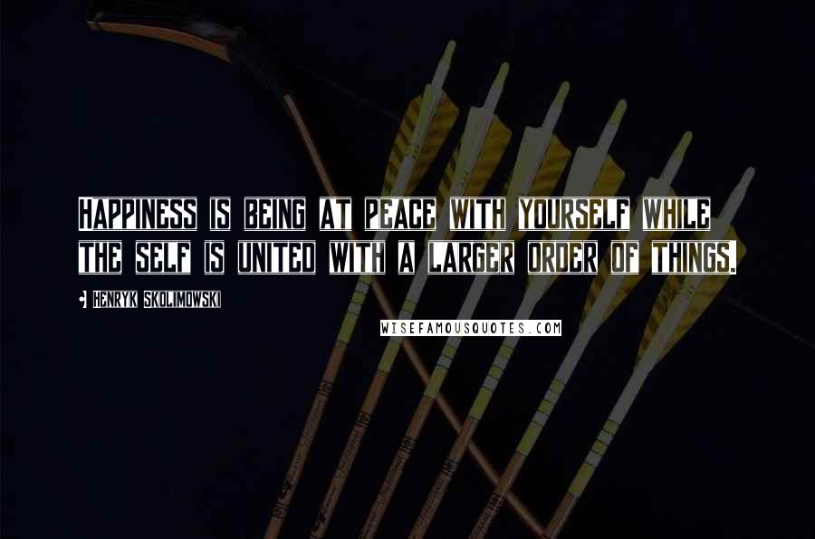 Henryk Skolimowski Quotes: Happiness is being at peace with yourself while the self is united with a larger order of things.