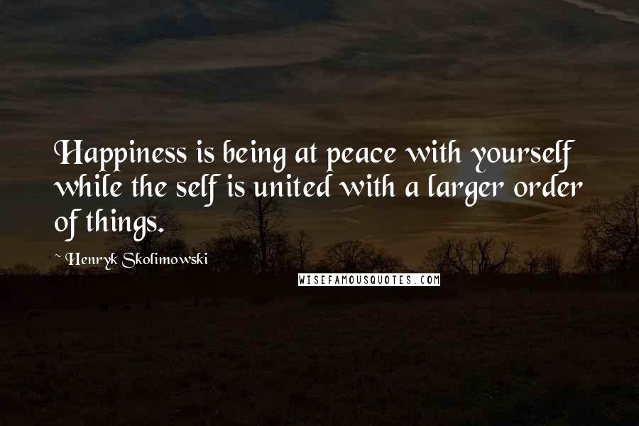 Henryk Skolimowski Quotes: Happiness is being at peace with yourself while the self is united with a larger order of things.