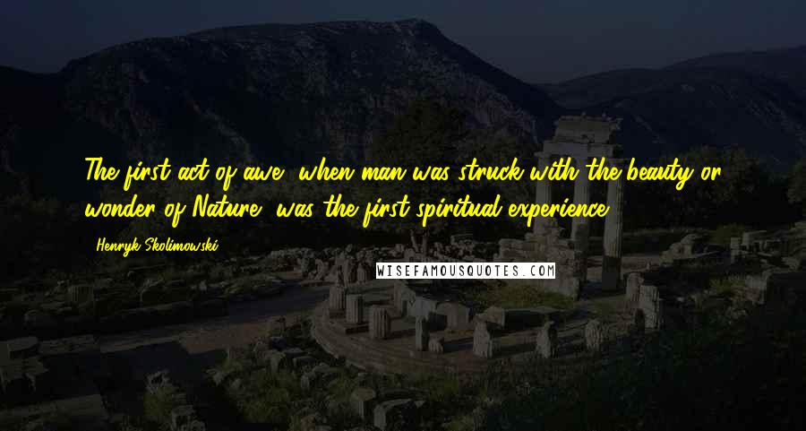 Henryk Skolimowski Quotes: The first act of awe, when man was struck with the beauty or wonder of Nature, was the first spiritual experience.