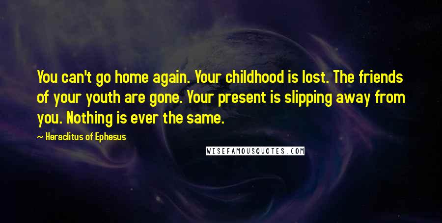 Heraclitus Of Ephesus Quotes: You can't go home again. Your childhood is lost. The friends of your youth are gone. Your present is slipping away from you. Nothing is ever the same.