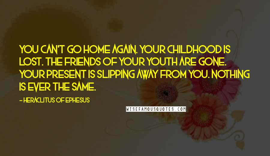 Heraclitus Of Ephesus Quotes: You can't go home again. Your childhood is lost. The friends of your youth are gone. Your present is slipping away from you. Nothing is ever the same.