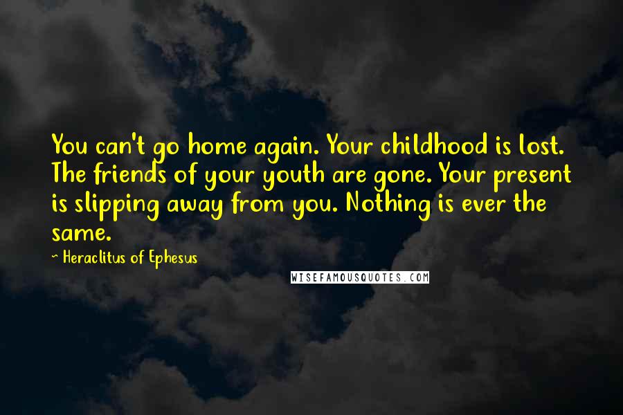 Heraclitus Of Ephesus Quotes: You can't go home again. Your childhood is lost. The friends of your youth are gone. Your present is slipping away from you. Nothing is ever the same.