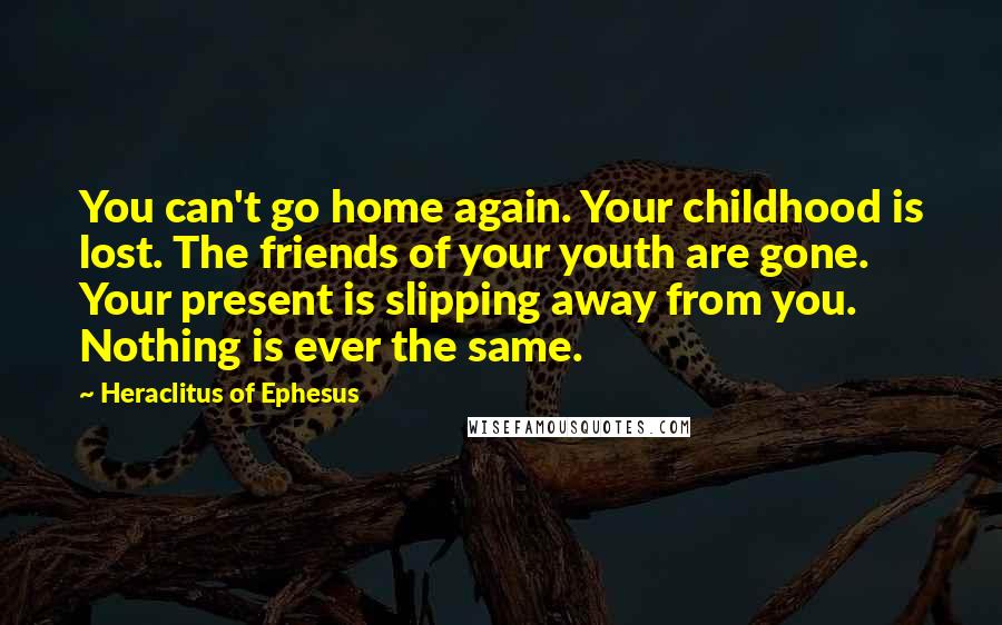 Heraclitus Of Ephesus Quotes: You can't go home again. Your childhood is lost. The friends of your youth are gone. Your present is slipping away from you. Nothing is ever the same.