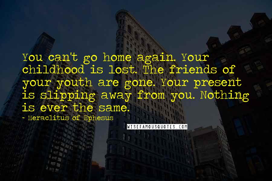 Heraclitus Of Ephesus Quotes: You can't go home again. Your childhood is lost. The friends of your youth are gone. Your present is slipping away from you. Nothing is ever the same.