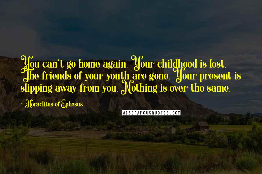 Heraclitus Of Ephesus Quotes: You can't go home again. Your childhood is lost. The friends of your youth are gone. Your present is slipping away from you. Nothing is ever the same.