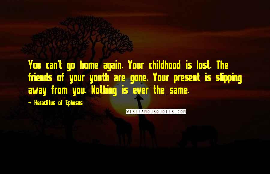 Heraclitus Of Ephesus Quotes: You can't go home again. Your childhood is lost. The friends of your youth are gone. Your present is slipping away from you. Nothing is ever the same.