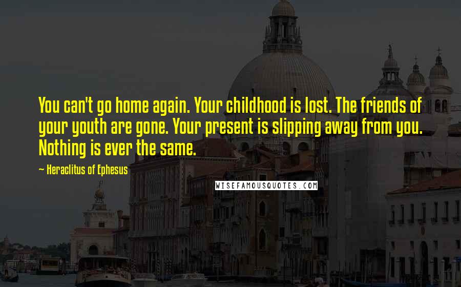 Heraclitus Of Ephesus Quotes: You can't go home again. Your childhood is lost. The friends of your youth are gone. Your present is slipping away from you. Nothing is ever the same.