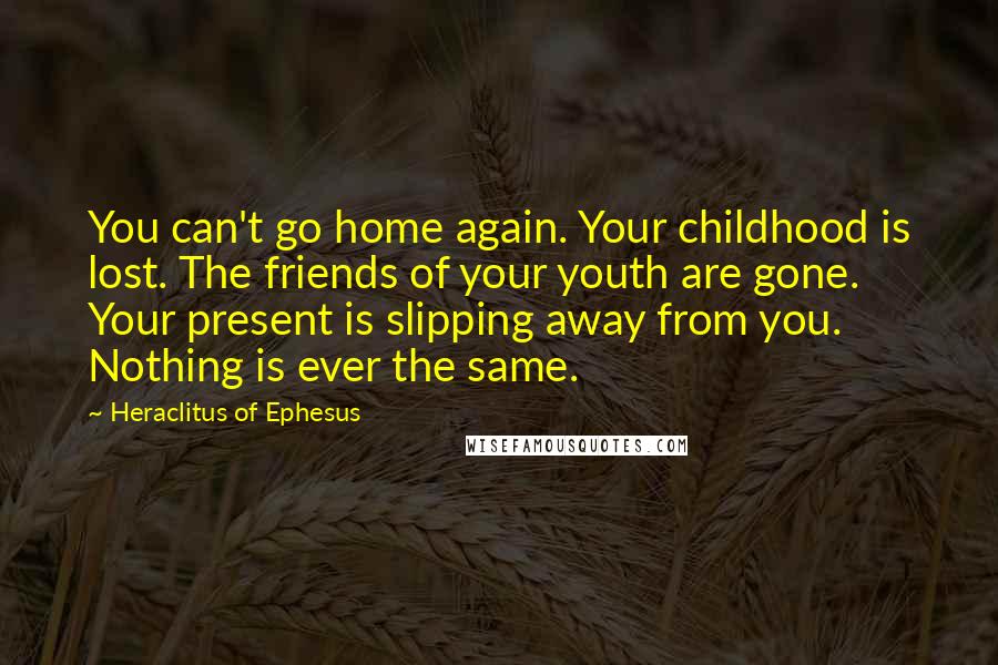 Heraclitus Of Ephesus Quotes: You can't go home again. Your childhood is lost. The friends of your youth are gone. Your present is slipping away from you. Nothing is ever the same.