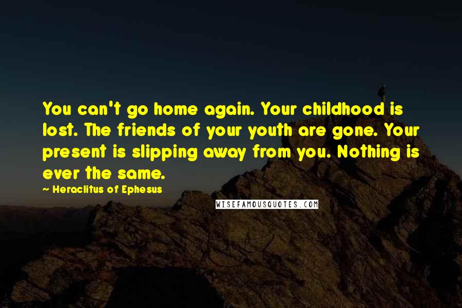 Heraclitus Of Ephesus Quotes: You can't go home again. Your childhood is lost. The friends of your youth are gone. Your present is slipping away from you. Nothing is ever the same.