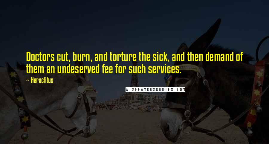 Heraclitus Quotes: Doctors cut, burn, and torture the sick, and then demand of them an undeserved fee for such services.