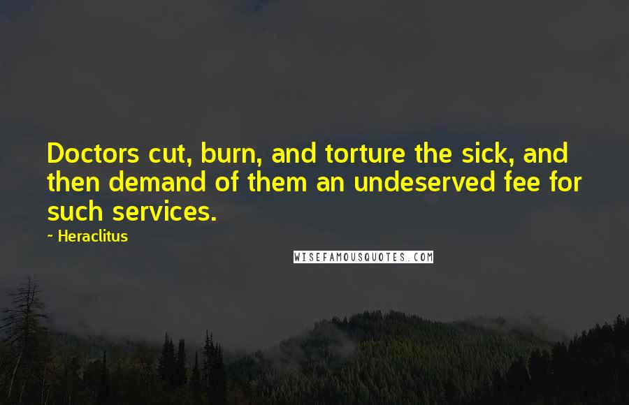 Heraclitus Quotes: Doctors cut, burn, and torture the sick, and then demand of them an undeserved fee for such services.