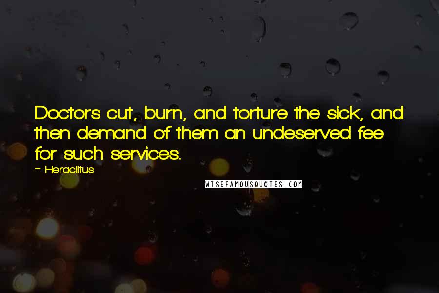 Heraclitus Quotes: Doctors cut, burn, and torture the sick, and then demand of them an undeserved fee for such services.