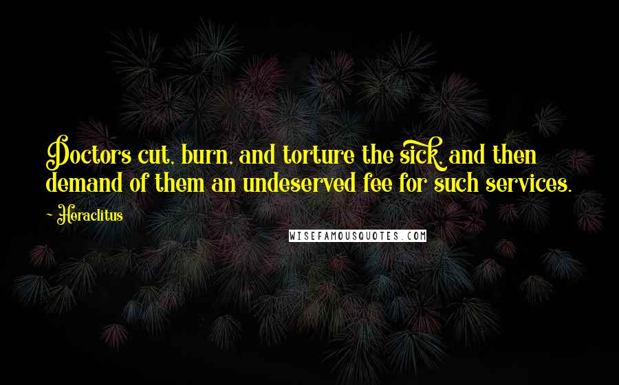 Heraclitus Quotes: Doctors cut, burn, and torture the sick, and then demand of them an undeserved fee for such services.