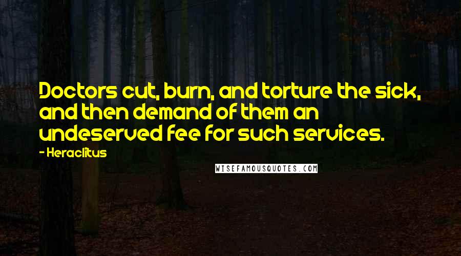 Heraclitus Quotes: Doctors cut, burn, and torture the sick, and then demand of them an undeserved fee for such services.