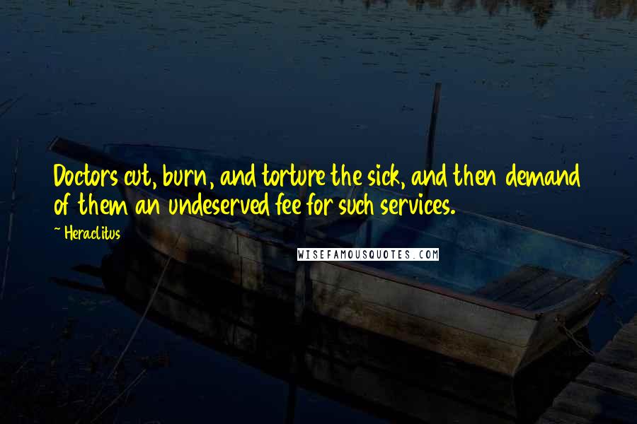 Heraclitus Quotes: Doctors cut, burn, and torture the sick, and then demand of them an undeserved fee for such services.