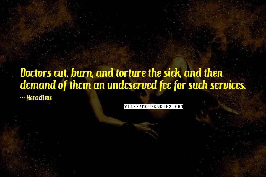 Heraclitus Quotes: Doctors cut, burn, and torture the sick, and then demand of them an undeserved fee for such services.