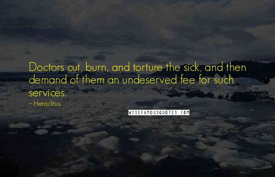 Heraclitus Quotes: Doctors cut, burn, and torture the sick, and then demand of them an undeserved fee for such services.