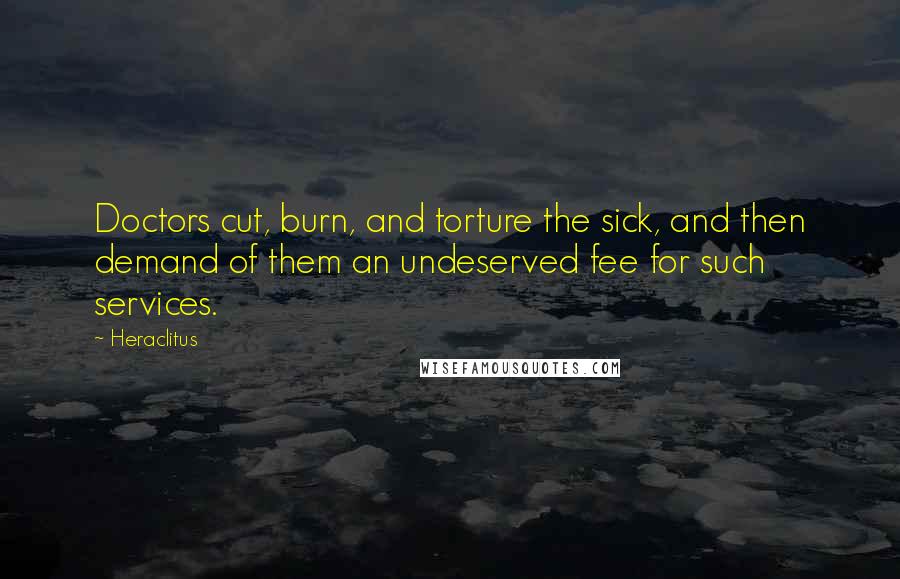 Heraclitus Quotes: Doctors cut, burn, and torture the sick, and then demand of them an undeserved fee for such services.