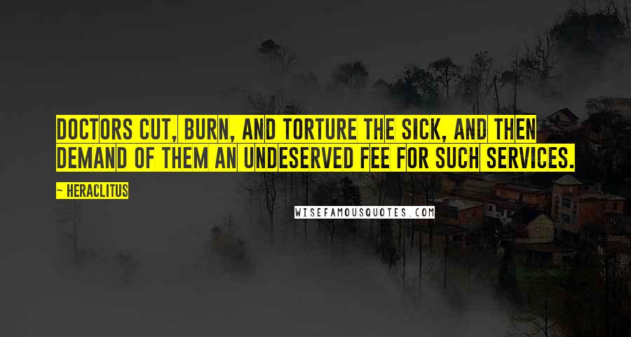 Heraclitus Quotes: Doctors cut, burn, and torture the sick, and then demand of them an undeserved fee for such services.