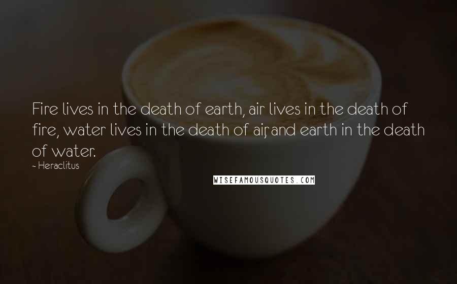 Heraclitus Quotes: Fire lives in the death of earth, air lives in the death of fire, water lives in the death of air, and earth in the death of water.